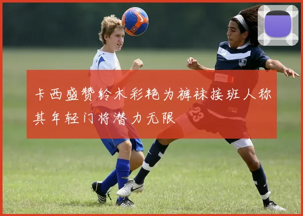 卡西盛赞铃木彩艳为裤袜接班人称其年轻门将潜力无限