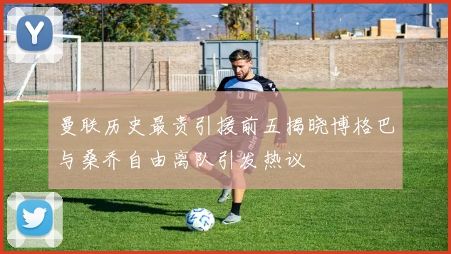 曼联历史最贵引援前五揭晓博格巴与桑乔自由离队引发热议