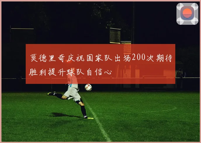 莫德里奇庆祝国家队出场200次期待胜利提升球队自信心