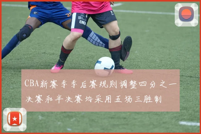 CBA新赛季季后赛规则调整四分之一决赛和半决赛均采用五场三胜制