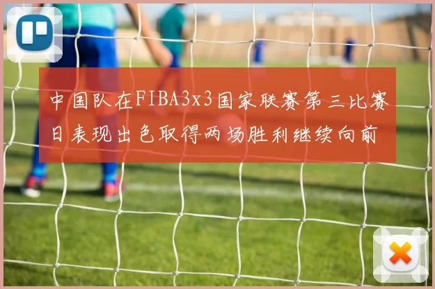 中国队在FIBA3x3国家联赛第三比赛日表现出色取得两场胜利继续向前迈进