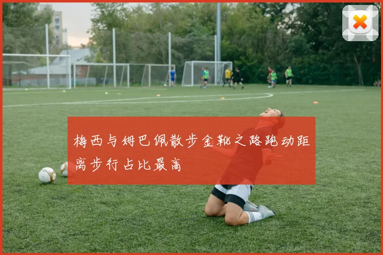 梅西与姆巴佩散步金靴之路跑动距离步行占比最高