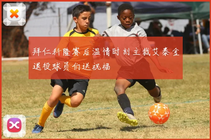 拜仁科隆赛后温情时刻主裁艾泰金退役球员们送祝福