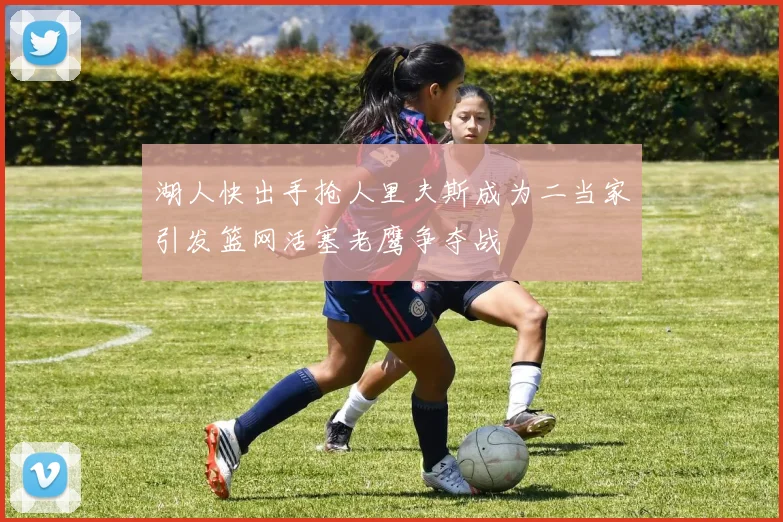 湖人快出手抢人里夫斯成为二当家引发篮网活塞老鹰争夺战