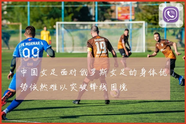 中国女足面对俄罗斯女足的身体优势依然难以突破锋线困境