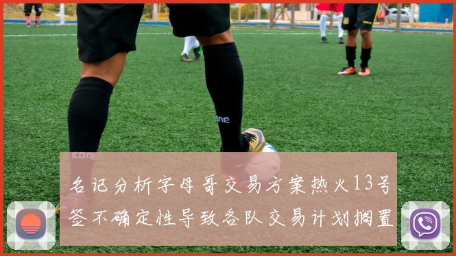 名记分析字母哥交易方案热火13号签不确定性导致各队交易计划搁置