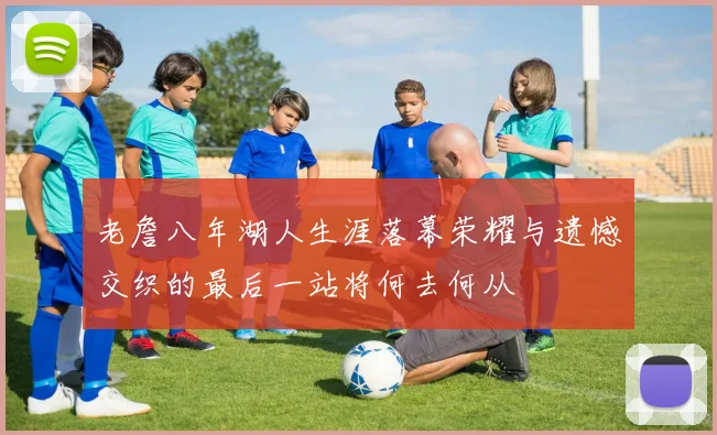 老詹八年湖人生涯落幕荣耀与遗憾交织的最后一站将何去何从