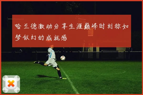 哈兰德激动分享生涯巅峰时刻称如梦似幻的成就感