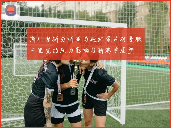 斯科尔斯分析亚马逊纪录片对曼联卡里克的压力影响与新赛季展望