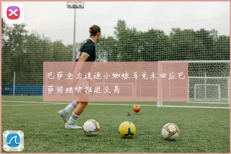 巴萨全力追逐小蜘蛛马竞未回应巴萨将继续推进交易