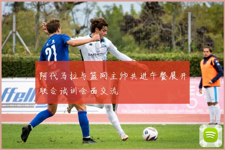 阿代马拉与篮网主帅共进午餐展开联合试训会面交流