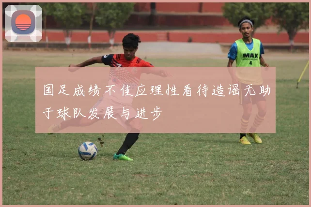 国足成绩不佳应理性看待造谣无助于球队发展与进步