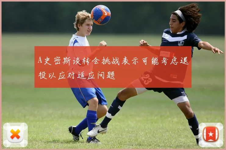 A史密斯谈转会挑战表示可能考虑退役以应对适应问题