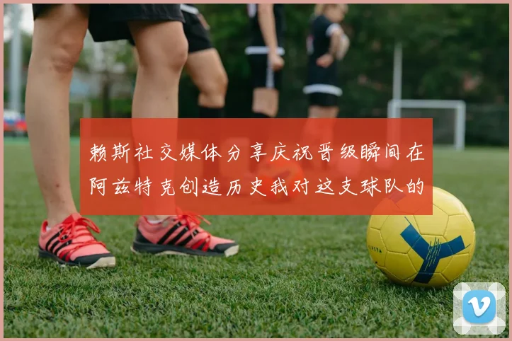 赖斯社交媒体分享庆祝晋级瞬间在阿兹特克创造历史我对这支球队的热爱无以言表