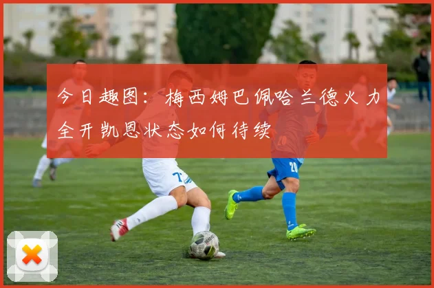 今日趣图：梅西姆巴佩哈兰德火力全开凯恩状态如何待续