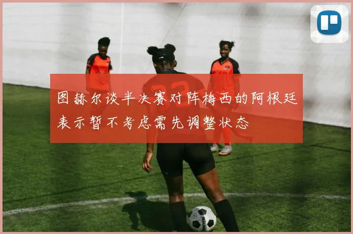 图赫尔谈半决赛对阵梅西的阿根廷表示暂不考虑需先调整状态