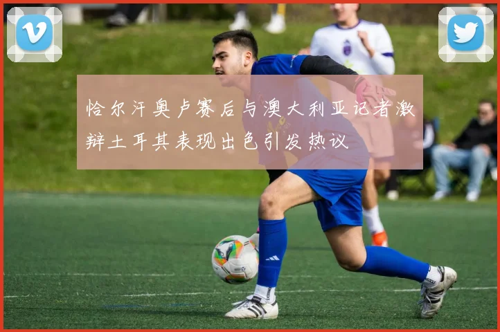 恰尔汗奥卢赛后与澳大利亚记者激辩土耳其表现出色引发热议