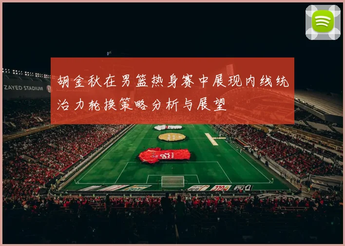 胡金秋在男篮热身赛中展现内线统治力轮换策略分析与展望
