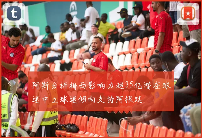 阿斯分析梅西影响力超35亿潜在球迷中立球迷倾向支持阿根廷